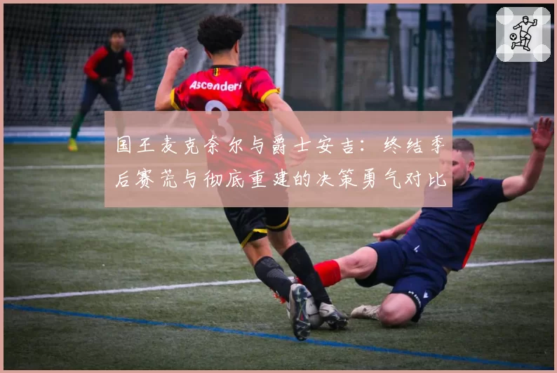 国王麦克奈尔与爵士安吉:终结季后赛荒与彻底重建的决策勇气对比