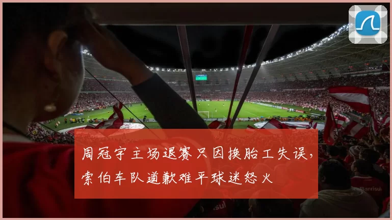 周冠宇主场退赛只因换胎工失误，索伯车队道歉难平球迷怒火