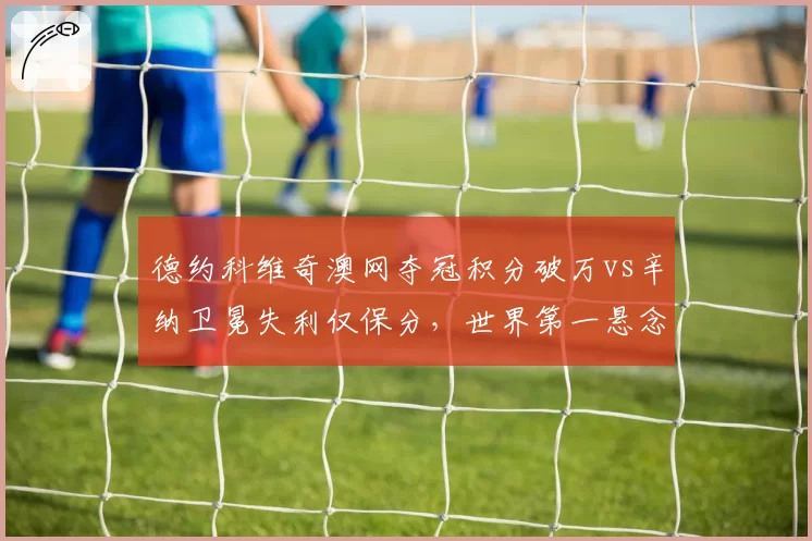 德约科维奇澳网夺冠积分破万vs辛纳卫冕失利仅保分，世界第一悬念再起