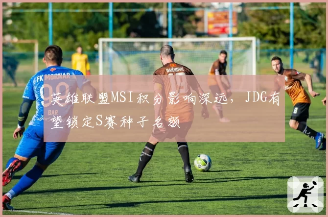 英雄联盟MSI积分影响深远，JDG有望锁定S赛种子名额