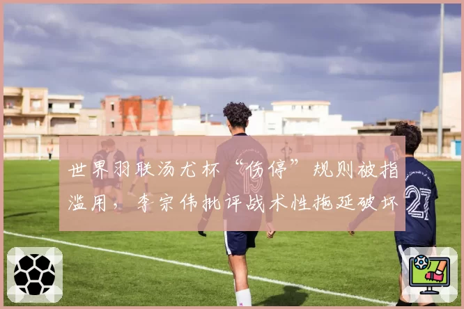 世界羽联汤尤杯“伤停”规则被指滥用，李宗伟批评战术性拖延破坏比赛