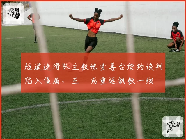 短道速滑队主教练金善台续约谈判陷入僵局，王濛或重返执教一线