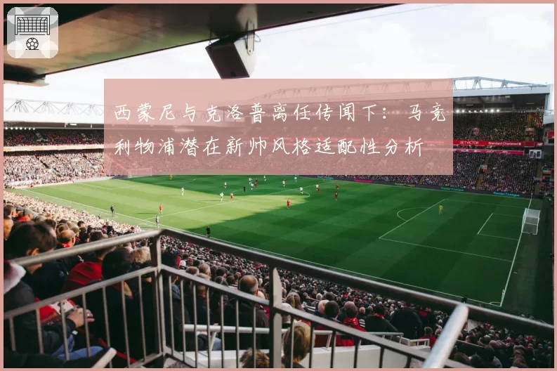 西蒙尼与克洛普离任传闻下:马竞利物浦潜在新帅风格适配性分析