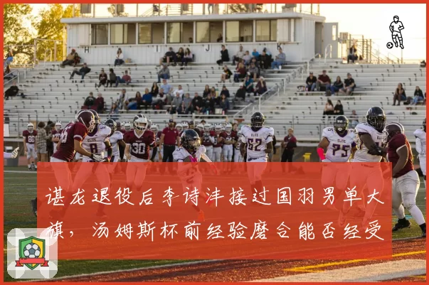谌龙退役后李诗沣接过国羽男单大旗，汤姆斯杯前经验磨合能否经受考验