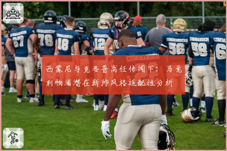 西蒙尼与克洛普离任传闻下：马竞利物浦潜在新帅风格适配性分析