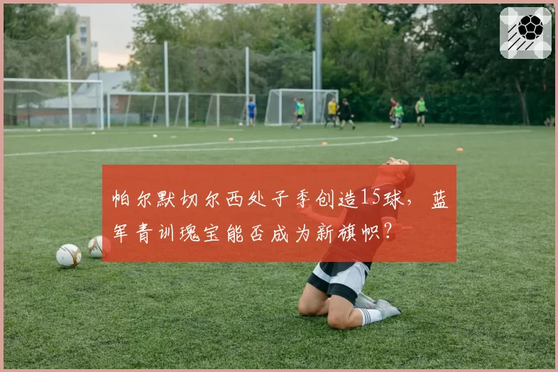 帕尔默切尔西处子季创造15球,蓝军青训瑰宝能否成为新旗帜?