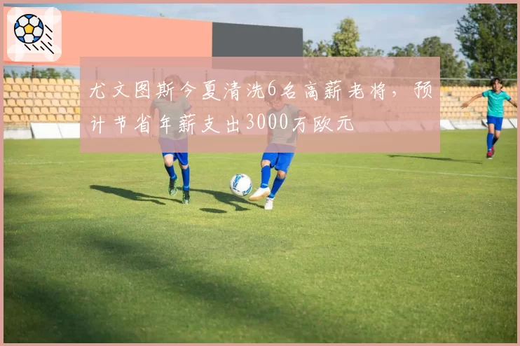 尤文图斯今夏清洗6名高薪老将，预计节省年薪支出3000万欧元