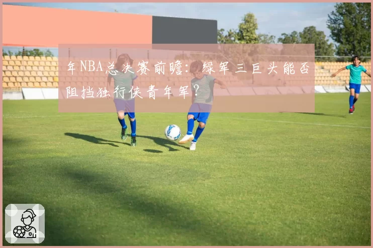 年NBA总决赛前瞻：绿军三巨头能否阻挡独行侠青年军？