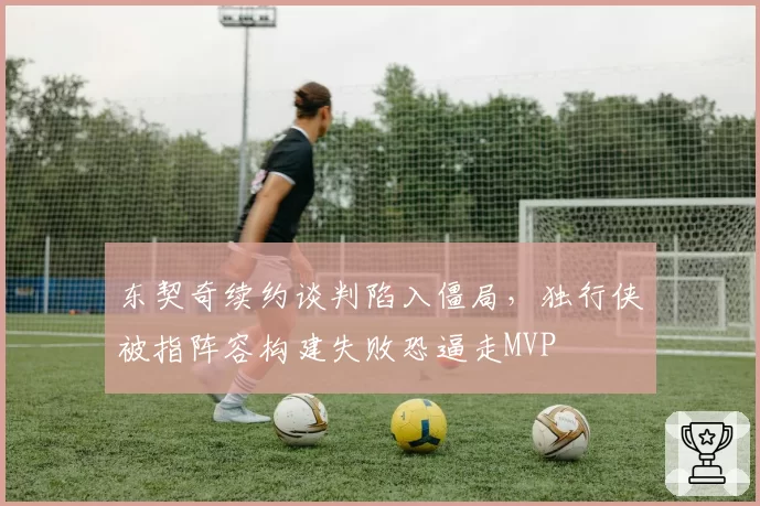东契奇续约谈判陷入僵局,独行侠被指阵容构建失败恐逼走MVP