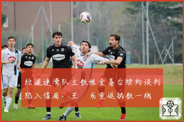 短道速滑队主教练金善台续约谈判陷入僵局，王濛或重返执教一线