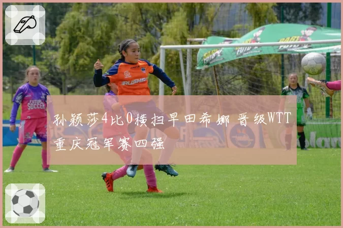 孙颖莎4比0横扫早田希娜 晋级WTT重庆冠军赛四强