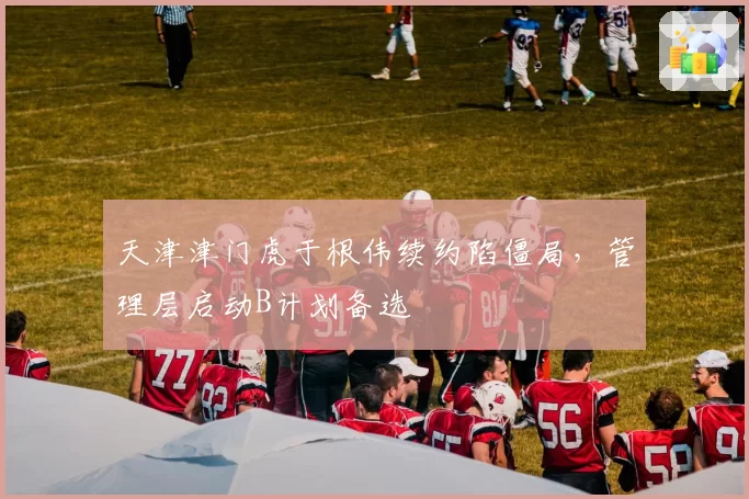 天津津门虎于根伟续约陷僵局,管理层启动B计划备选
