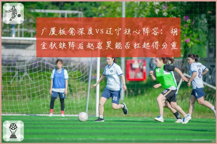 广厦板凳深度vs辽宁核心阵容：胡金秋缺阵后赵岩昊能否扛起得分重任？