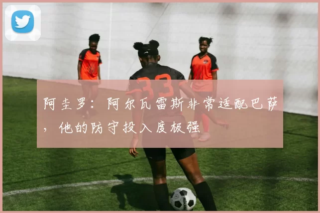 阿圭罗：阿尔瓦雷斯非常适配巴萨，他的防守投入度极强