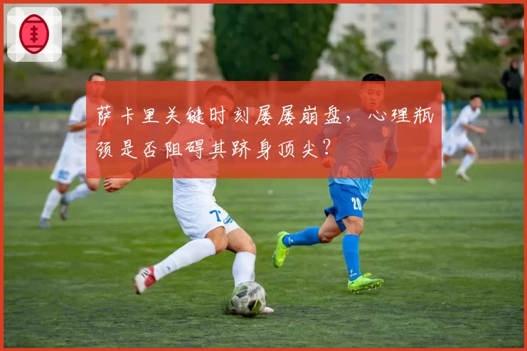 萨卡里关键时刻屡屡崩盘，心理瓶颈是否阻碍其跻身顶尖？