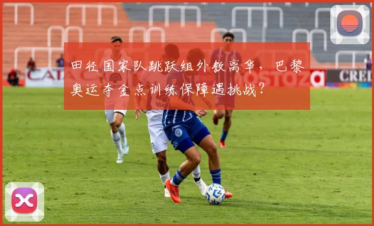 田径国家队跳跃组外教离华,巴黎奥运夺金点训练保障遇挑战?