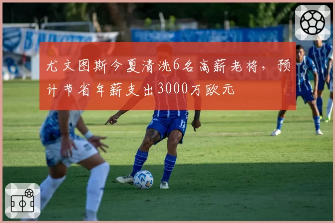 尤文图斯今夏清洗6名高薪老将，预计节省年薪支出3000万欧元