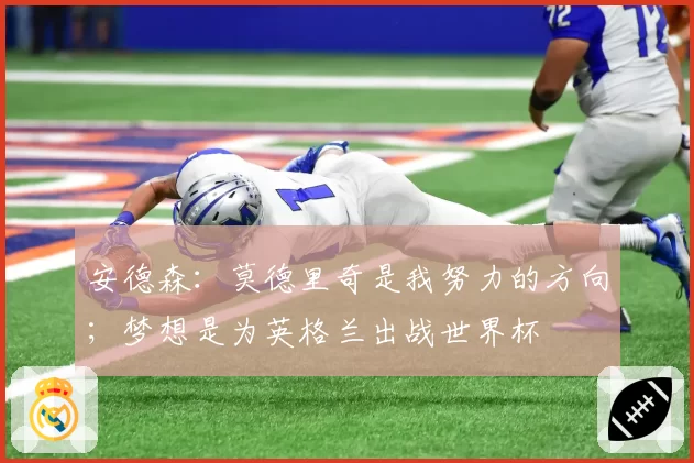 安德森:莫德里奇是我努力的方向;梦想是为英格兰出战世界杯