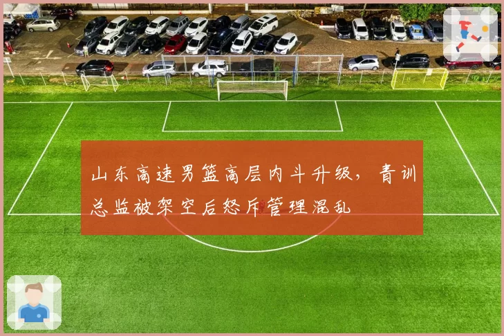 山东高速男篮高层内斗升级，青训总监被架空后怒斥管理混乱