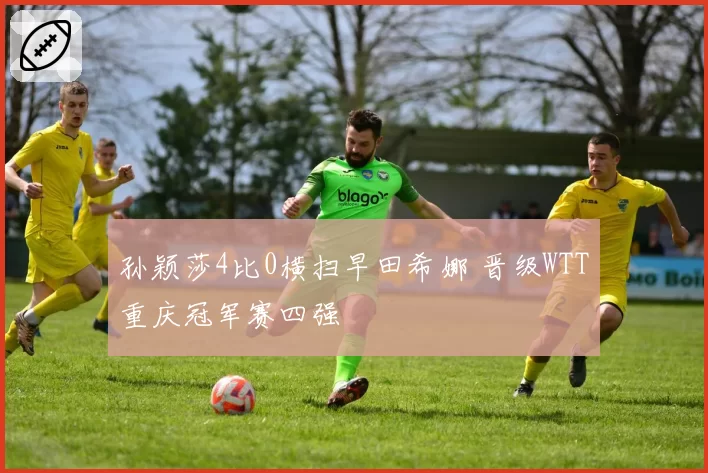 孙颖莎4比0横扫早田希娜 晋级WTT重庆冠军赛四强
