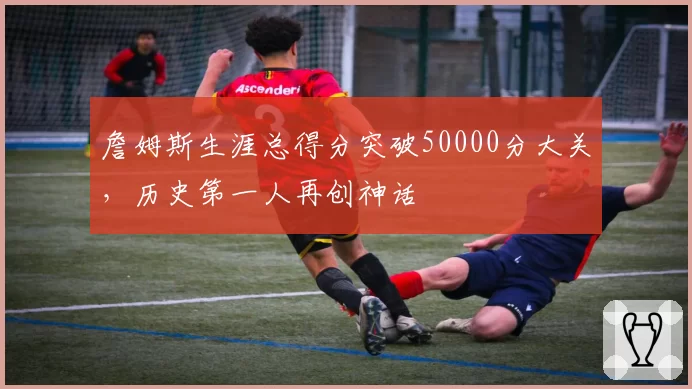 詹姆斯生涯总得分突破50000分大关，历史第一人再创神话