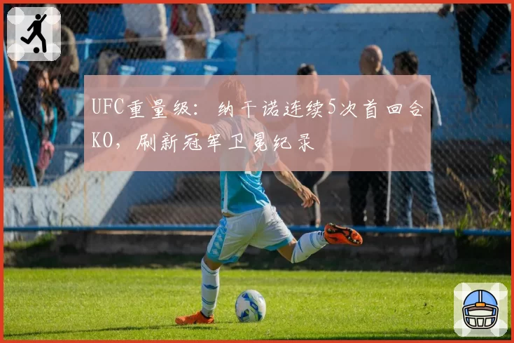 UFC重量级：纳干诺连续5次首回合KO，刷新冠军卫冕纪录