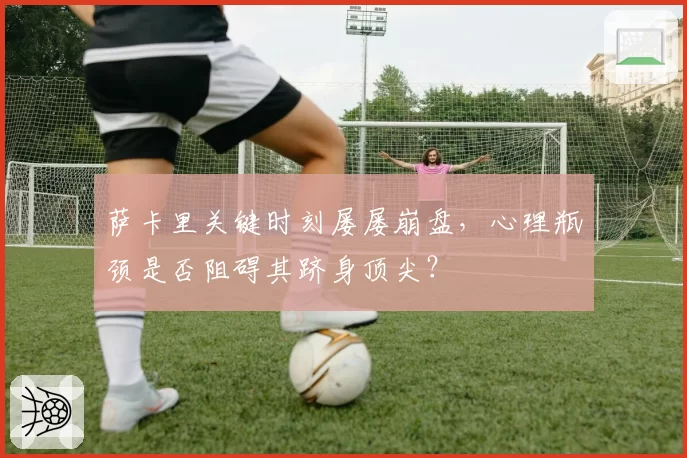 萨卡里关键时刻屡屡崩盘，心理瓶颈是否阻碍其跻身顶尖？