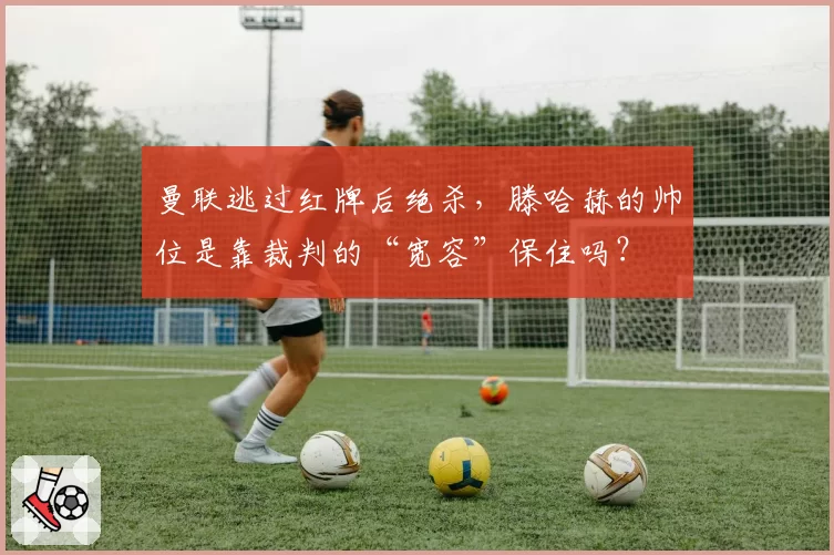 曼联逃过红牌后绝杀，滕哈赫的帅位是靠裁判的“宽容”保住吗？